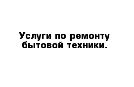 Услуги по ремонту бытовой техники.